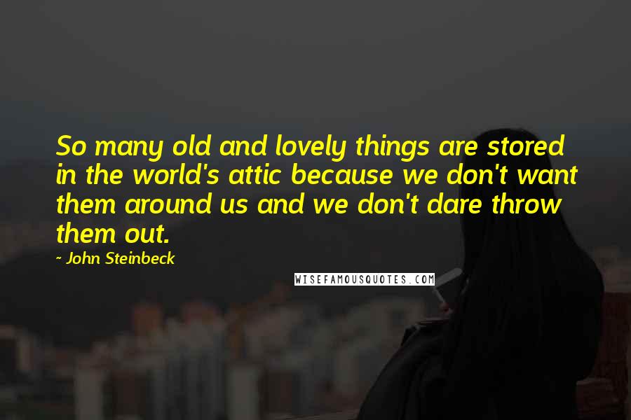 John Steinbeck Quotes: So many old and lovely things are stored in the world's attic because we don't want them around us and we don't dare throw them out.