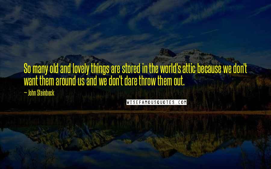 John Steinbeck Quotes: So many old and lovely things are stored in the world's attic because we don't want them around us and we don't dare throw them out.