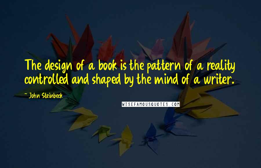 John Steinbeck Quotes: The design of a book is the pattern of a reality controlled and shaped by the mind of a writer.