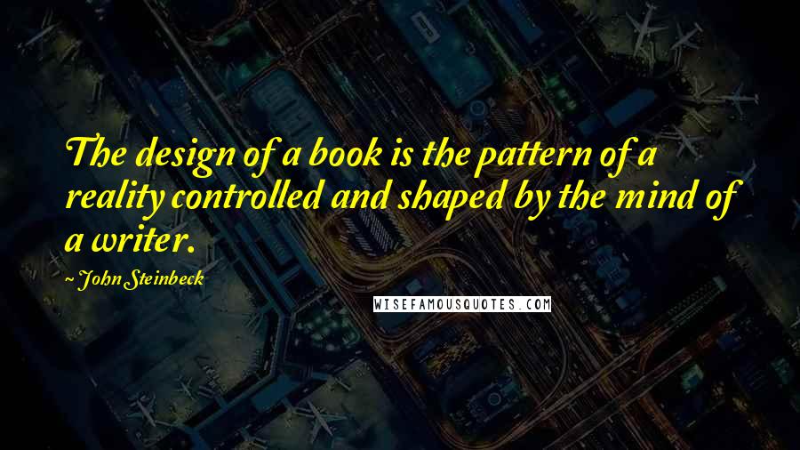 John Steinbeck Quotes: The design of a book is the pattern of a reality controlled and shaped by the mind of a writer.