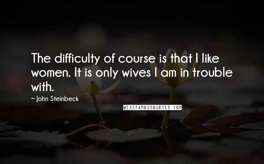 John Steinbeck Quotes: The difficulty of course is that I like women. It is only wives I am in trouble with.