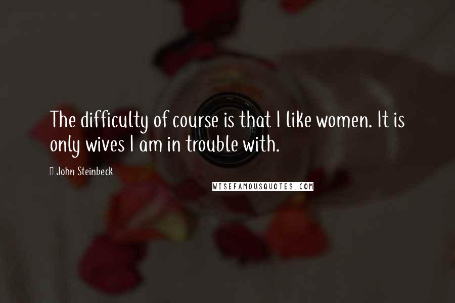 John Steinbeck Quotes: The difficulty of course is that I like women. It is only wives I am in trouble with.