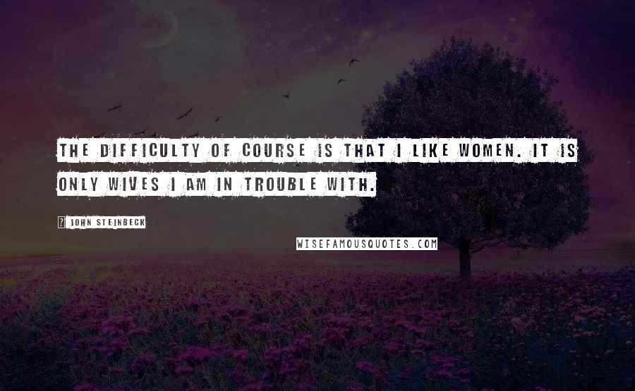 John Steinbeck Quotes: The difficulty of course is that I like women. It is only wives I am in trouble with.