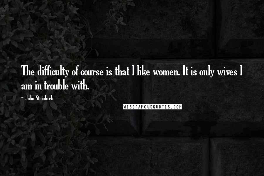 John Steinbeck Quotes: The difficulty of course is that I like women. It is only wives I am in trouble with.