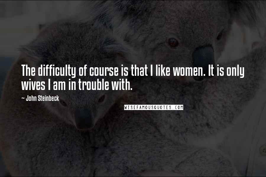 John Steinbeck Quotes: The difficulty of course is that I like women. It is only wives I am in trouble with.