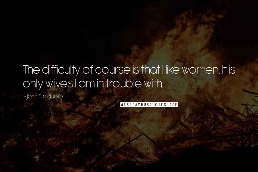 John Steinbeck Quotes: The difficulty of course is that I like women. It is only wives I am in trouble with.