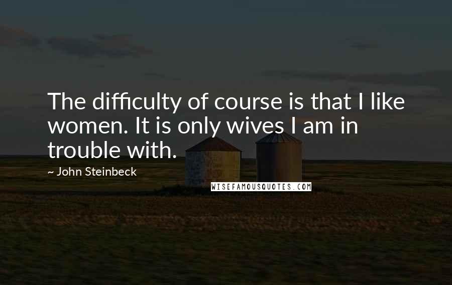 John Steinbeck Quotes: The difficulty of course is that I like women. It is only wives I am in trouble with.