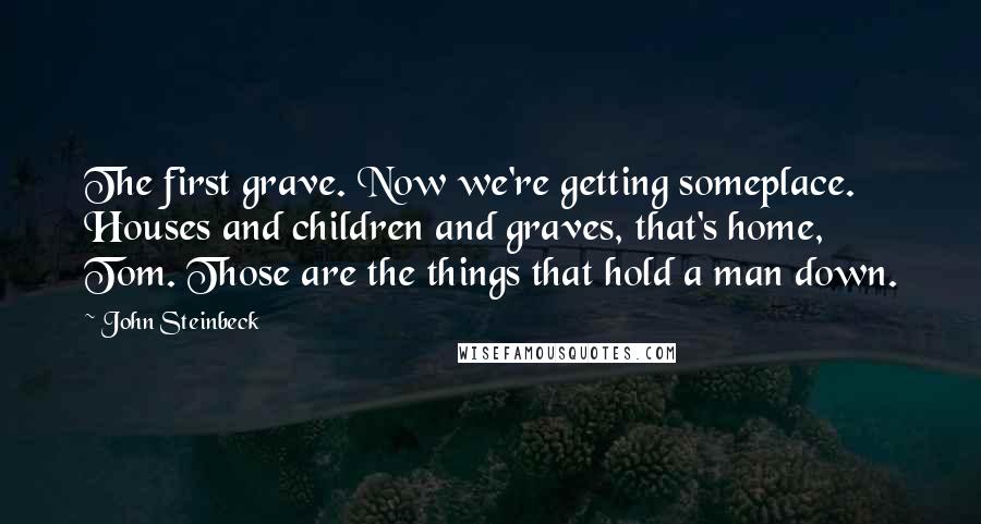 John Steinbeck Quotes: The first grave. Now we're getting someplace. Houses and children and graves, that's home, Tom. Those are the things that hold a man down.