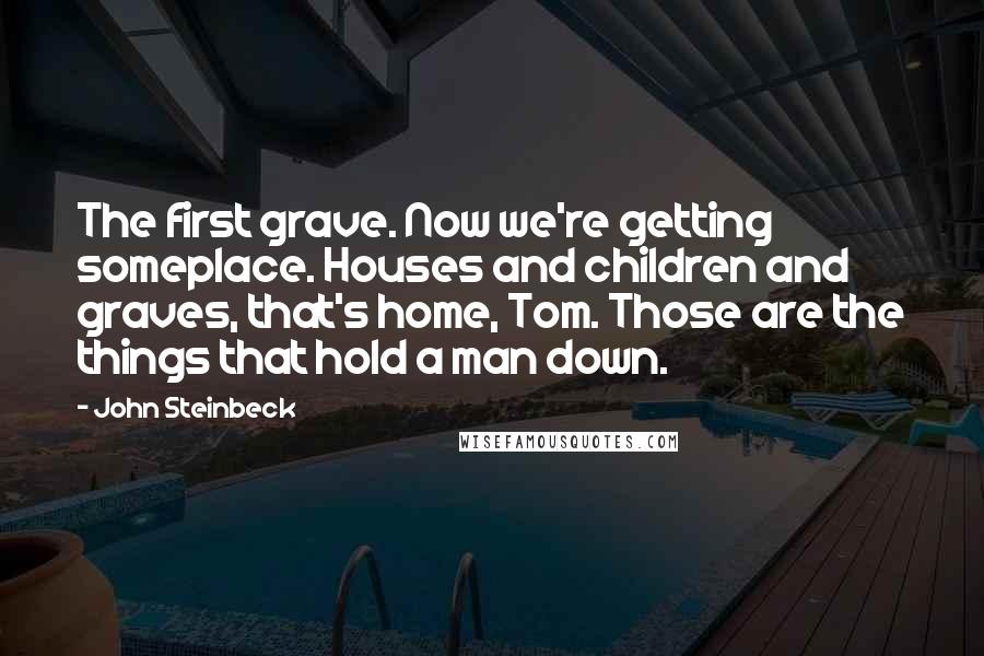 John Steinbeck Quotes: The first grave. Now we're getting someplace. Houses and children and graves, that's home, Tom. Those are the things that hold a man down.