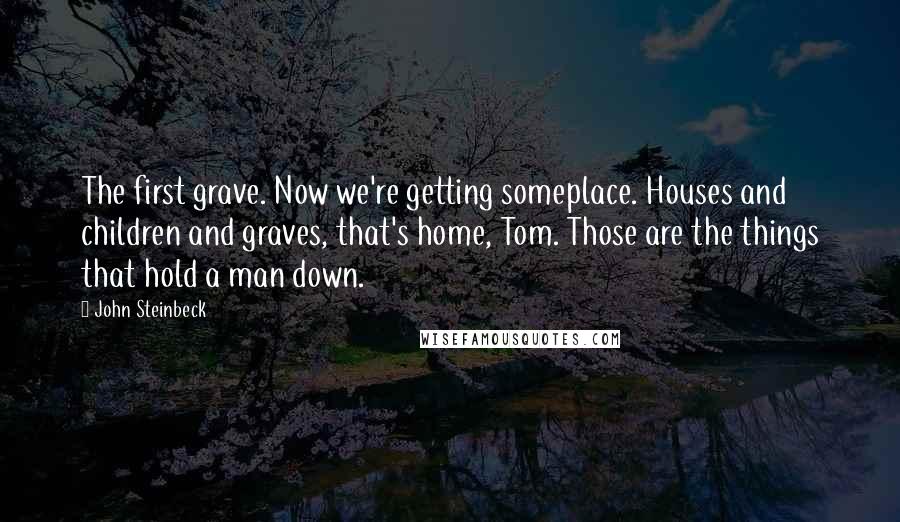 John Steinbeck Quotes: The first grave. Now we're getting someplace. Houses and children and graves, that's home, Tom. Those are the things that hold a man down.