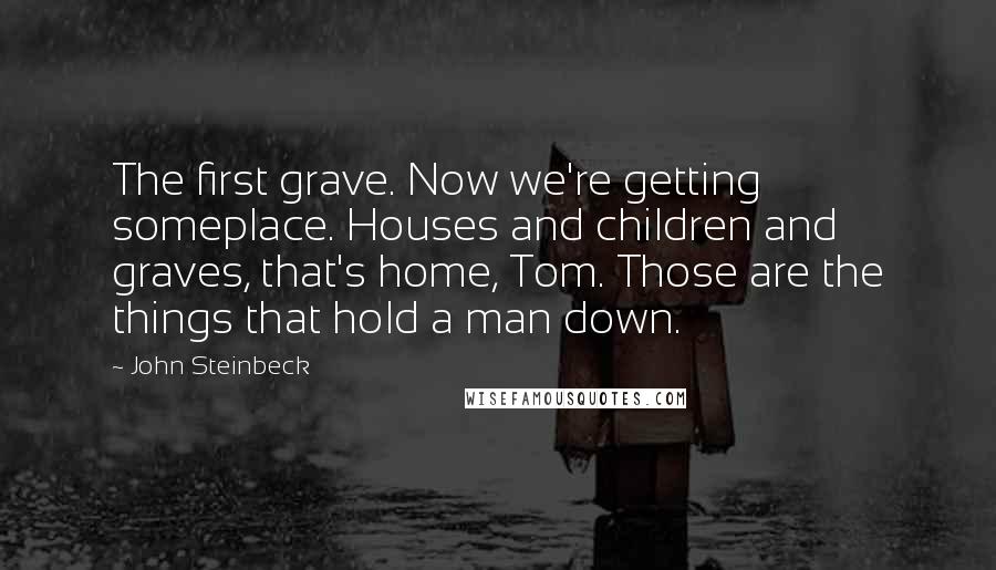 John Steinbeck Quotes: The first grave. Now we're getting someplace. Houses and children and graves, that's home, Tom. Those are the things that hold a man down.