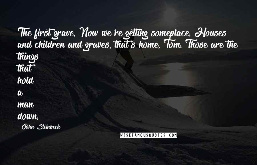 John Steinbeck Quotes: The first grave. Now we're getting someplace. Houses and children and graves, that's home, Tom. Those are the things that hold a man down.