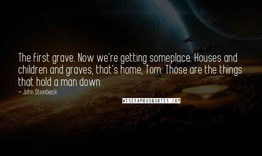 John Steinbeck Quotes: The first grave. Now we're getting someplace. Houses and children and graves, that's home, Tom. Those are the things that hold a man down.