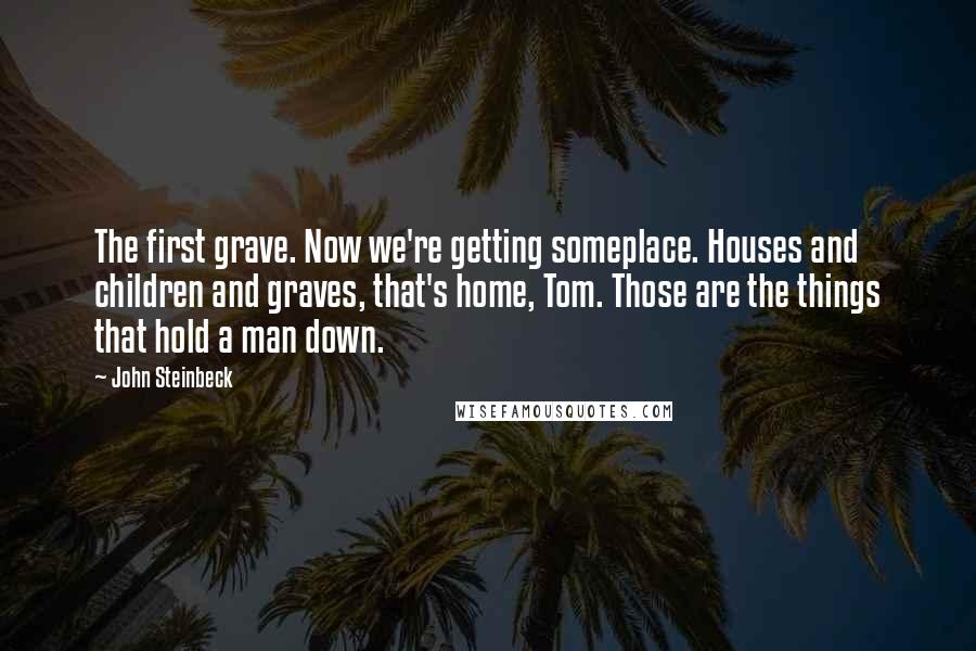 John Steinbeck Quotes: The first grave. Now we're getting someplace. Houses and children and graves, that's home, Tom. Those are the things that hold a man down.