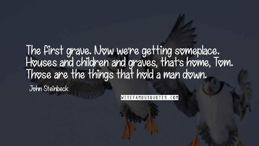 John Steinbeck Quotes: The first grave. Now we're getting someplace. Houses and children and graves, that's home, Tom. Those are the things that hold a man down.