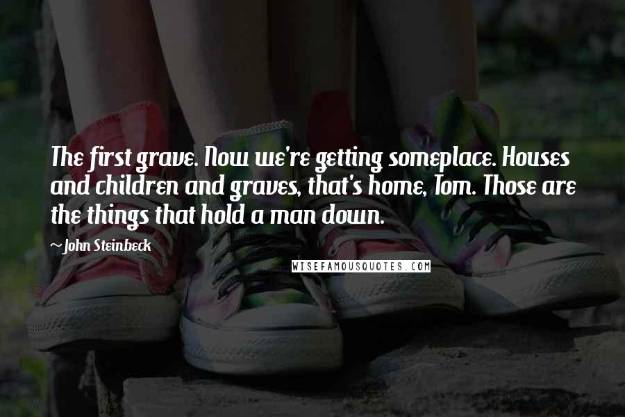 John Steinbeck Quotes: The first grave. Now we're getting someplace. Houses and children and graves, that's home, Tom. Those are the things that hold a man down.