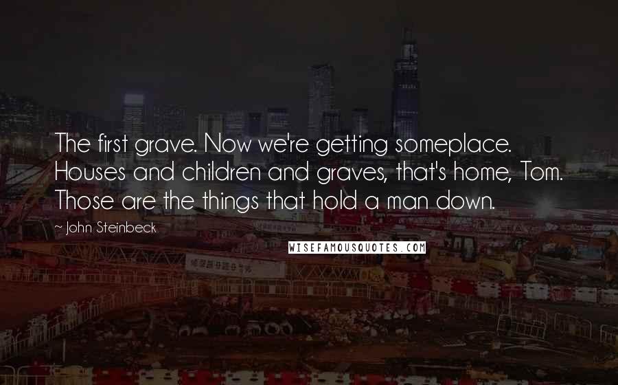 John Steinbeck Quotes: The first grave. Now we're getting someplace. Houses and children and graves, that's home, Tom. Those are the things that hold a man down.