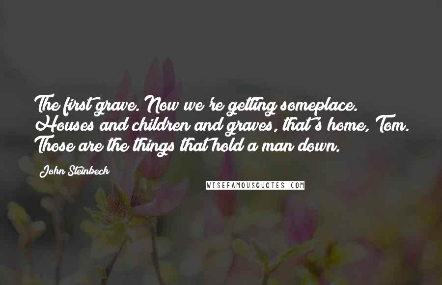 John Steinbeck Quotes: The first grave. Now we're getting someplace. Houses and children and graves, that's home, Tom. Those are the things that hold a man down.