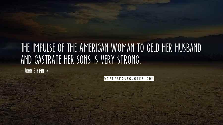 John Steinbeck Quotes: The impulse of the American woman to geld her husband and castrate her sons is very strong.