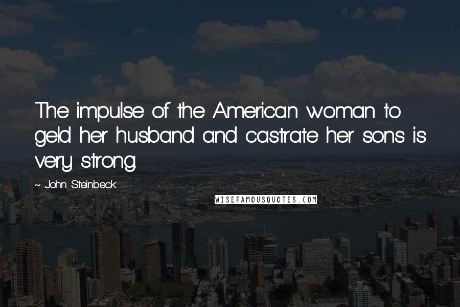 John Steinbeck Quotes: The impulse of the American woman to geld her husband and castrate her sons is very strong.