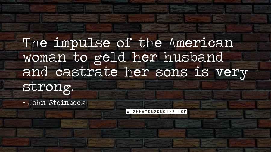 John Steinbeck Quotes: The impulse of the American woman to geld her husband and castrate her sons is very strong.