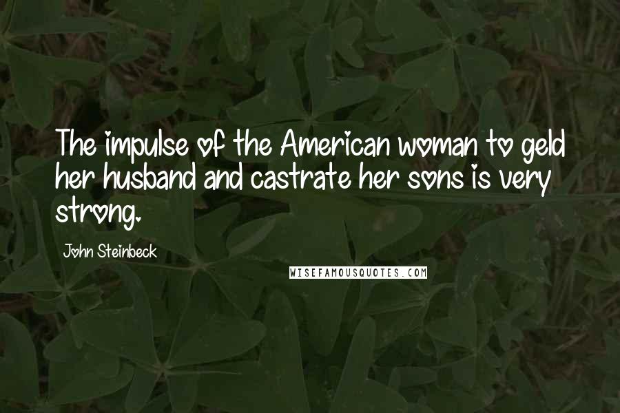 John Steinbeck Quotes: The impulse of the American woman to geld her husband and castrate her sons is very strong.