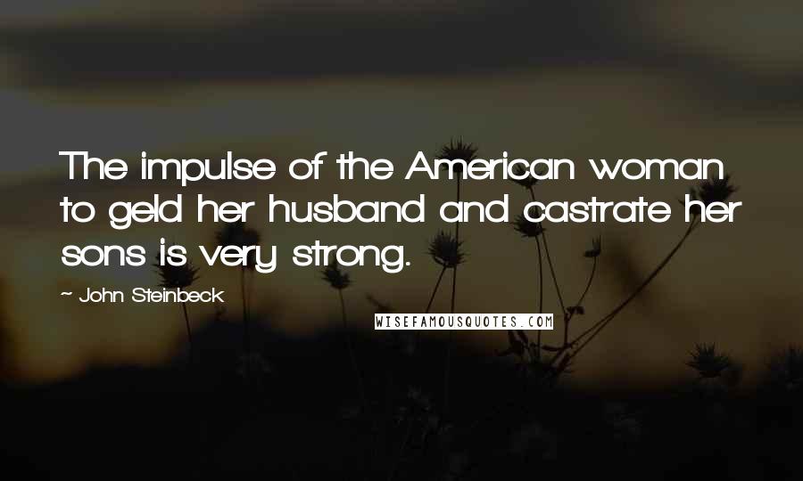 John Steinbeck Quotes: The impulse of the American woman to geld her husband and castrate her sons is very strong.