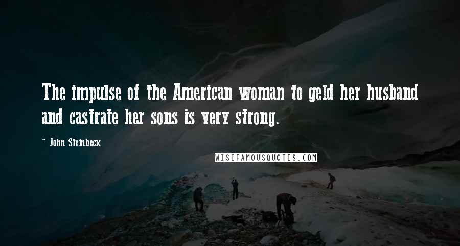 John Steinbeck Quotes: The impulse of the American woman to geld her husband and castrate her sons is very strong.