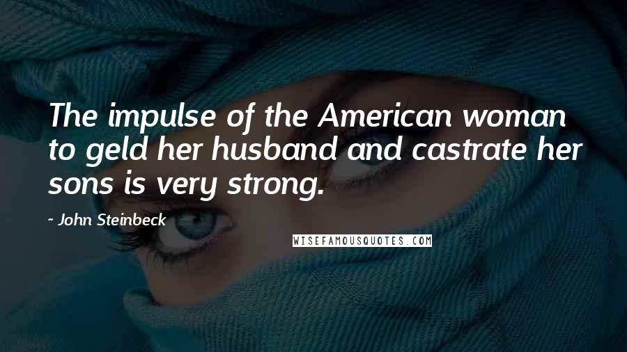 John Steinbeck Quotes: The impulse of the American woman to geld her husband and castrate her sons is very strong.