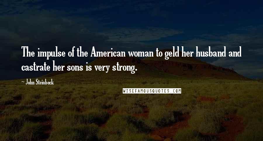 John Steinbeck Quotes: The impulse of the American woman to geld her husband and castrate her sons is very strong.