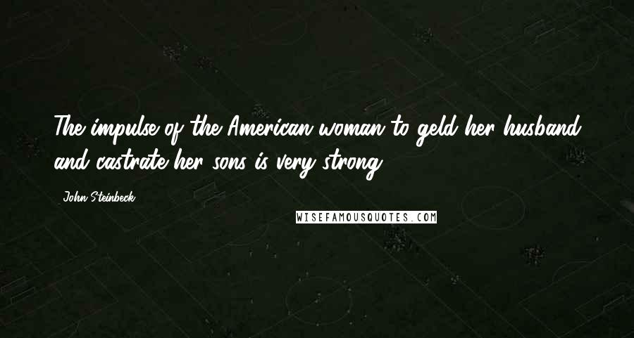 John Steinbeck Quotes: The impulse of the American woman to geld her husband and castrate her sons is very strong.