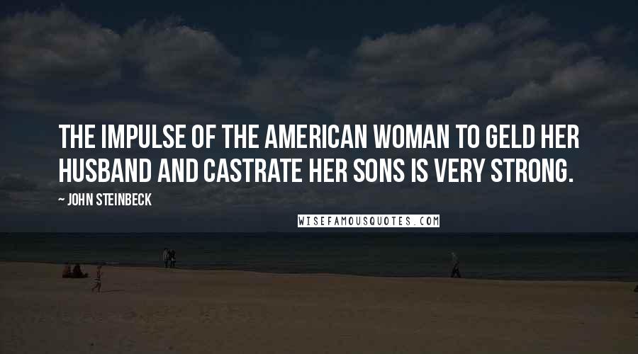 John Steinbeck Quotes: The impulse of the American woman to geld her husband and castrate her sons is very strong.