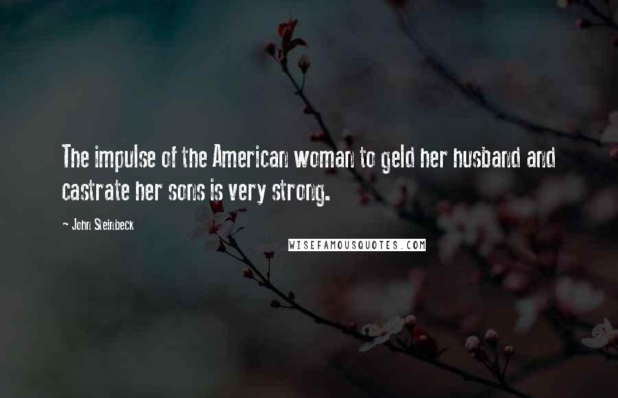 John Steinbeck Quotes: The impulse of the American woman to geld her husband and castrate her sons is very strong.