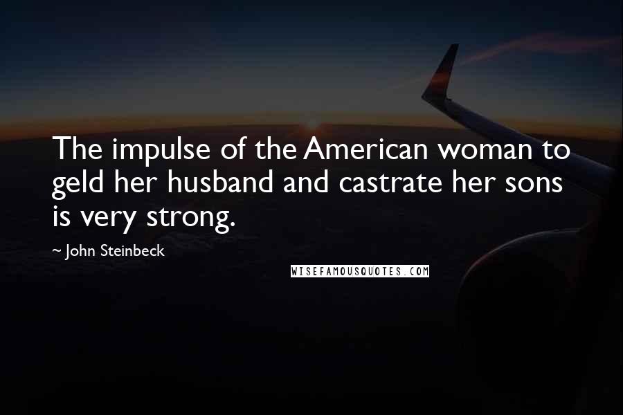 John Steinbeck Quotes: The impulse of the American woman to geld her husband and castrate her sons is very strong.