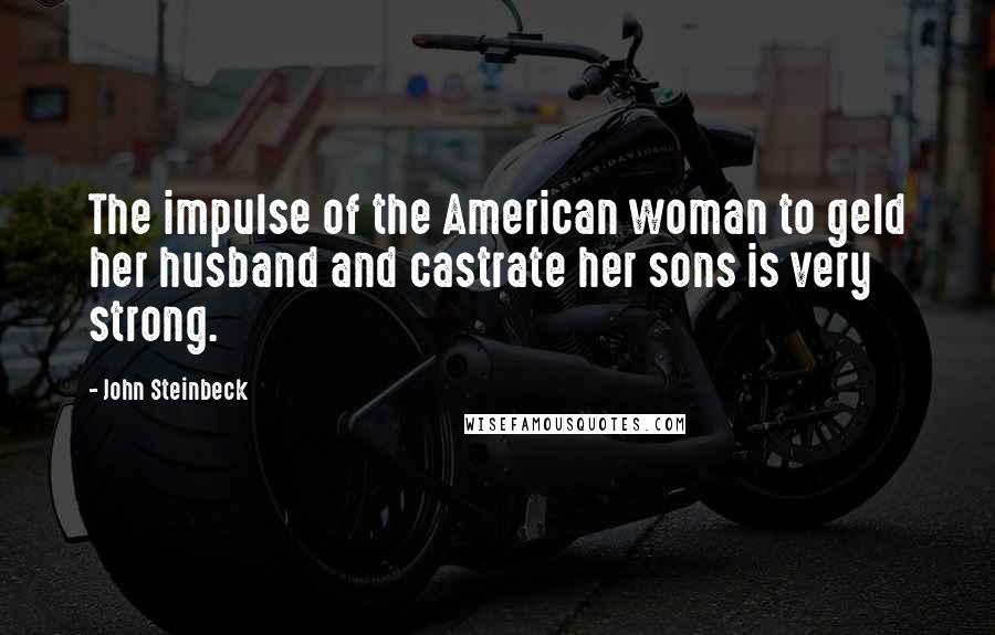 John Steinbeck Quotes: The impulse of the American woman to geld her husband and castrate her sons is very strong.