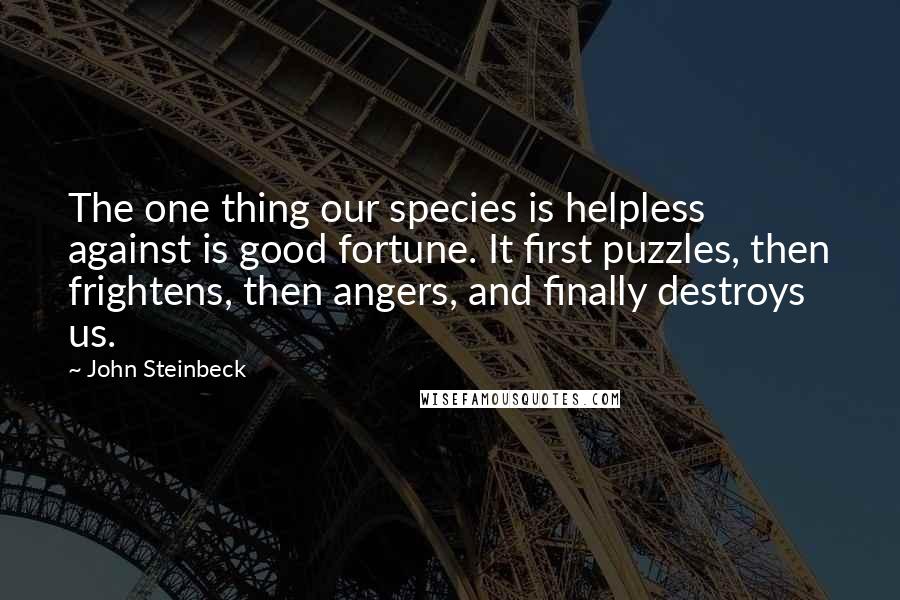 John Steinbeck Quotes: The one thing our species is helpless against is good fortune. It first puzzles, then frightens, then angers, and finally destroys us.
