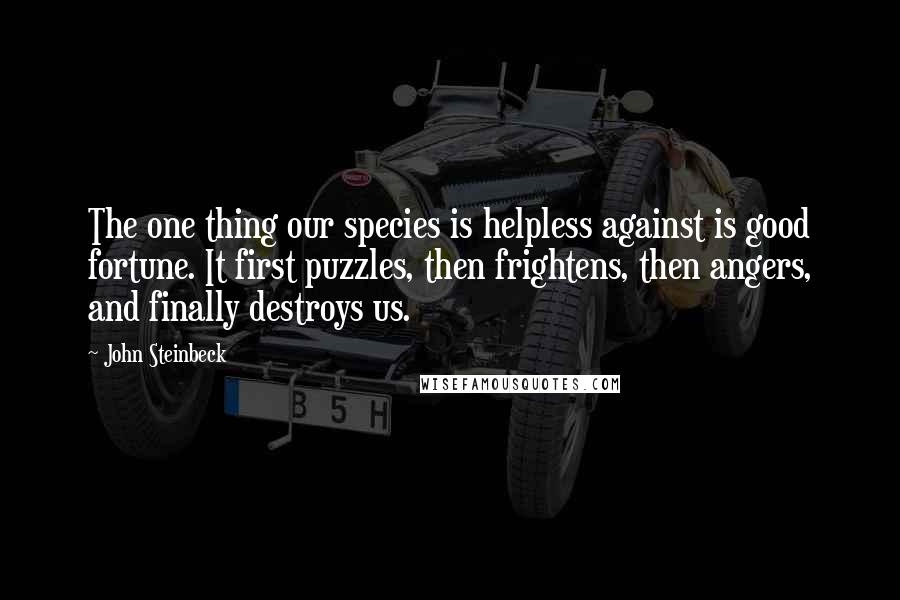 John Steinbeck Quotes: The one thing our species is helpless against is good fortune. It first puzzles, then frightens, then angers, and finally destroys us.