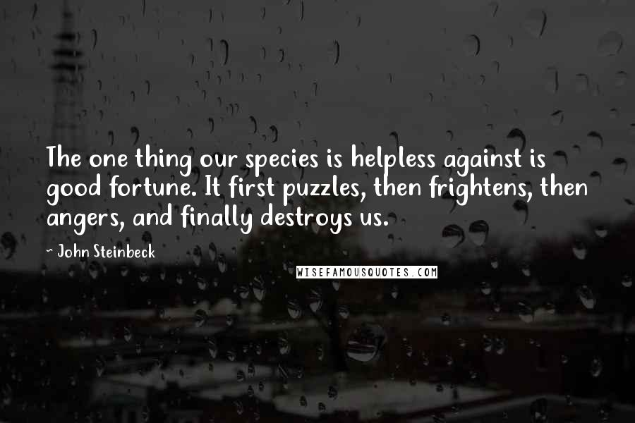 John Steinbeck Quotes: The one thing our species is helpless against is good fortune. It first puzzles, then frightens, then angers, and finally destroys us.