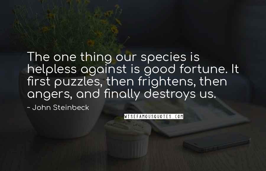 John Steinbeck Quotes: The one thing our species is helpless against is good fortune. It first puzzles, then frightens, then angers, and finally destroys us.