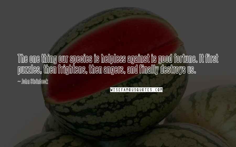 John Steinbeck Quotes: The one thing our species is helpless against is good fortune. It first puzzles, then frightens, then angers, and finally destroys us.