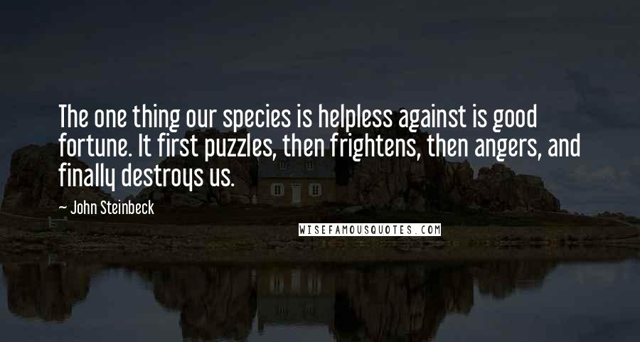 John Steinbeck Quotes: The one thing our species is helpless against is good fortune. It first puzzles, then frightens, then angers, and finally destroys us.