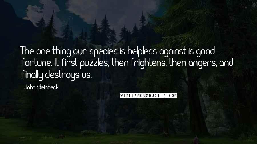 John Steinbeck Quotes: The one thing our species is helpless against is good fortune. It first puzzles, then frightens, then angers, and finally destroys us.
