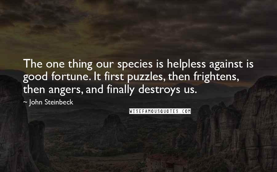 John Steinbeck Quotes: The one thing our species is helpless against is good fortune. It first puzzles, then frightens, then angers, and finally destroys us.