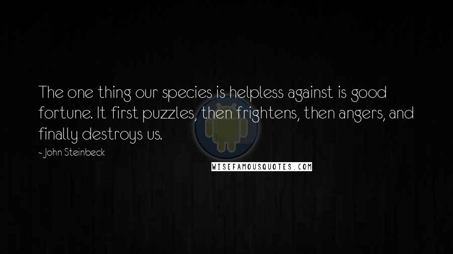 John Steinbeck Quotes: The one thing our species is helpless against is good fortune. It first puzzles, then frightens, then angers, and finally destroys us.