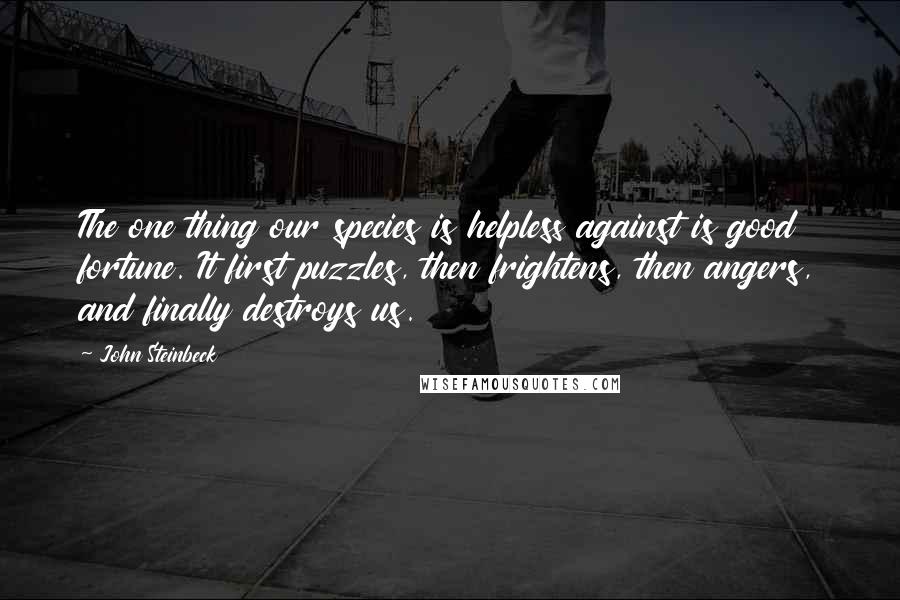 John Steinbeck Quotes: The one thing our species is helpless against is good fortune. It first puzzles, then frightens, then angers, and finally destroys us.