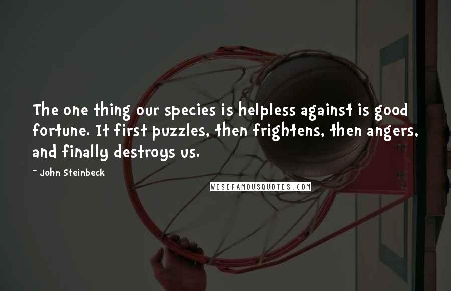 John Steinbeck Quotes: The one thing our species is helpless against is good fortune. It first puzzles, then frightens, then angers, and finally destroys us.