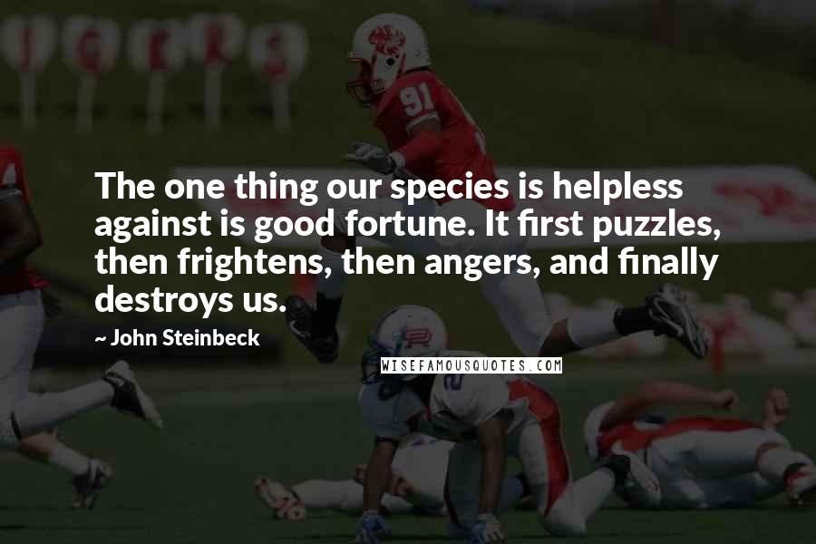 John Steinbeck Quotes: The one thing our species is helpless against is good fortune. It first puzzles, then frightens, then angers, and finally destroys us.
