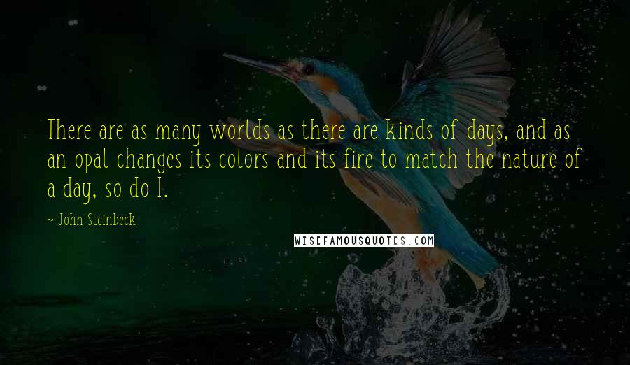 John Steinbeck Quotes: There are as many worlds as there are kinds of days, and as an opal changes its colors and its fire to match the nature of a day, so do I.