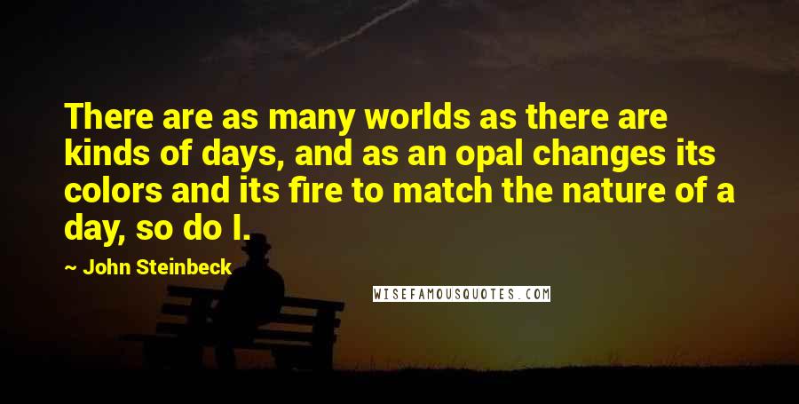 John Steinbeck Quotes: There are as many worlds as there are kinds of days, and as an opal changes its colors and its fire to match the nature of a day, so do I.