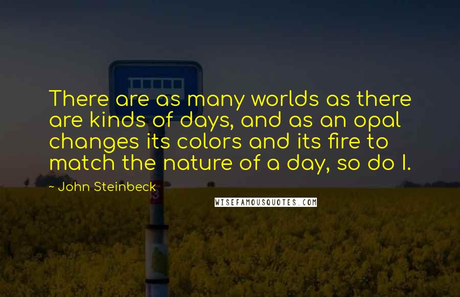 John Steinbeck Quotes: There are as many worlds as there are kinds of days, and as an opal changes its colors and its fire to match the nature of a day, so do I.